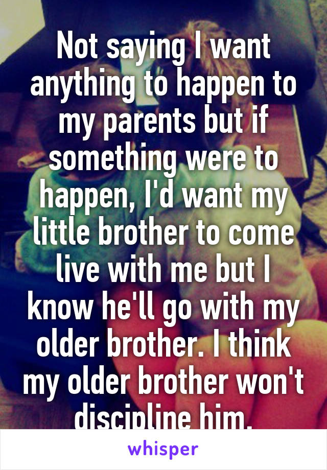 Not saying I want anything to happen to my parents but if something were to happen, I'd want my little brother to come live with me but I know he'll go with my older brother. I think my older brother won't discipline him.