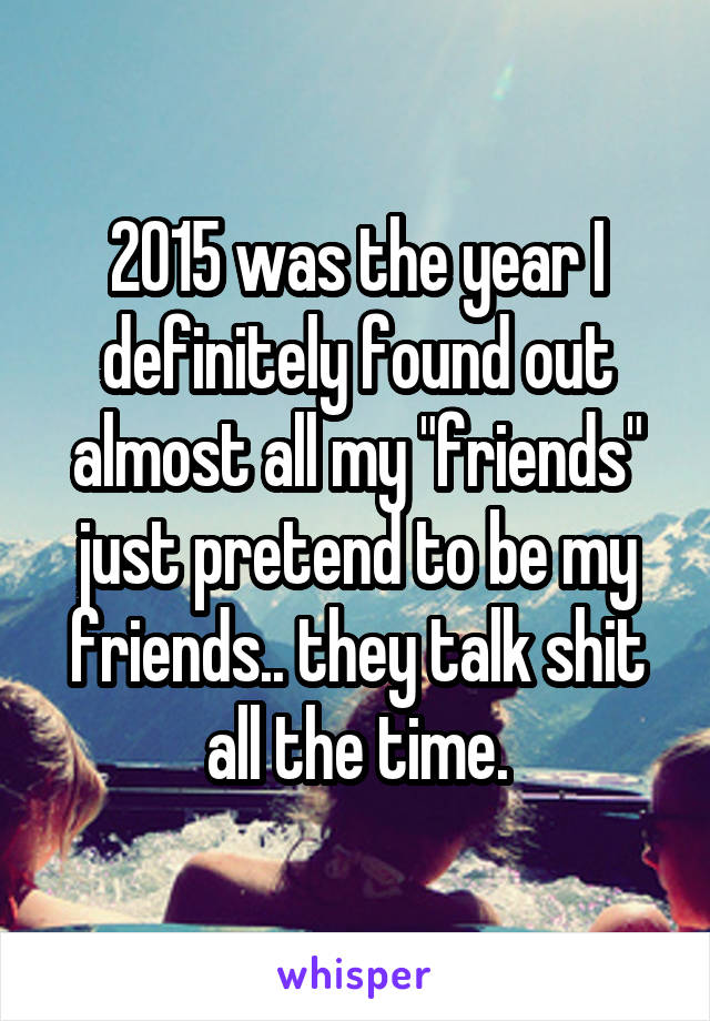 2015 was the year I definitely found out almost all my "friends" just pretend to be my friends.. they talk shit all the time.