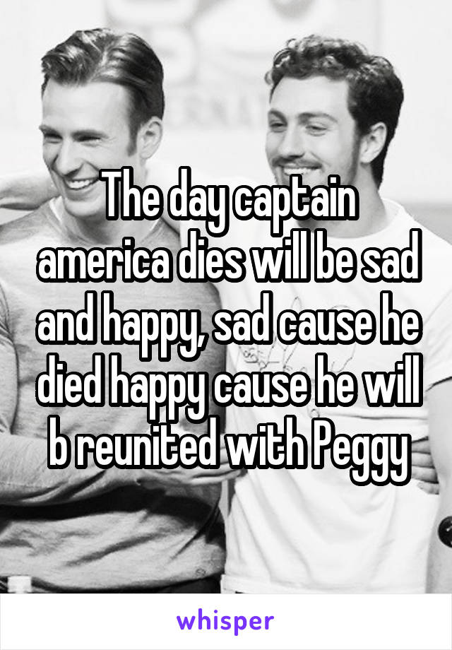 The day captain america dies will be sad and happy, sad cause he died happy cause he will b reunited with Peggy