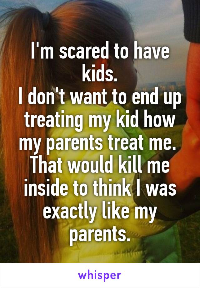 I'm scared to have kids.
I don't want to end up treating my kid how my parents treat me. 
That would kill me inside to think I was exactly like my parents.