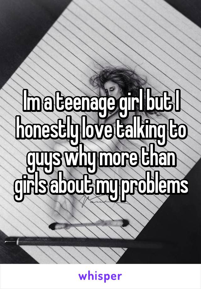 Im a teenage girl but I honestly love talking to guys why more than girls about my problems