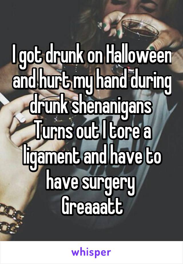 I got drunk on Halloween and hurt my hand during drunk shenanigans 
Turns out I tore a ligament and have to have surgery 
Greaaatt