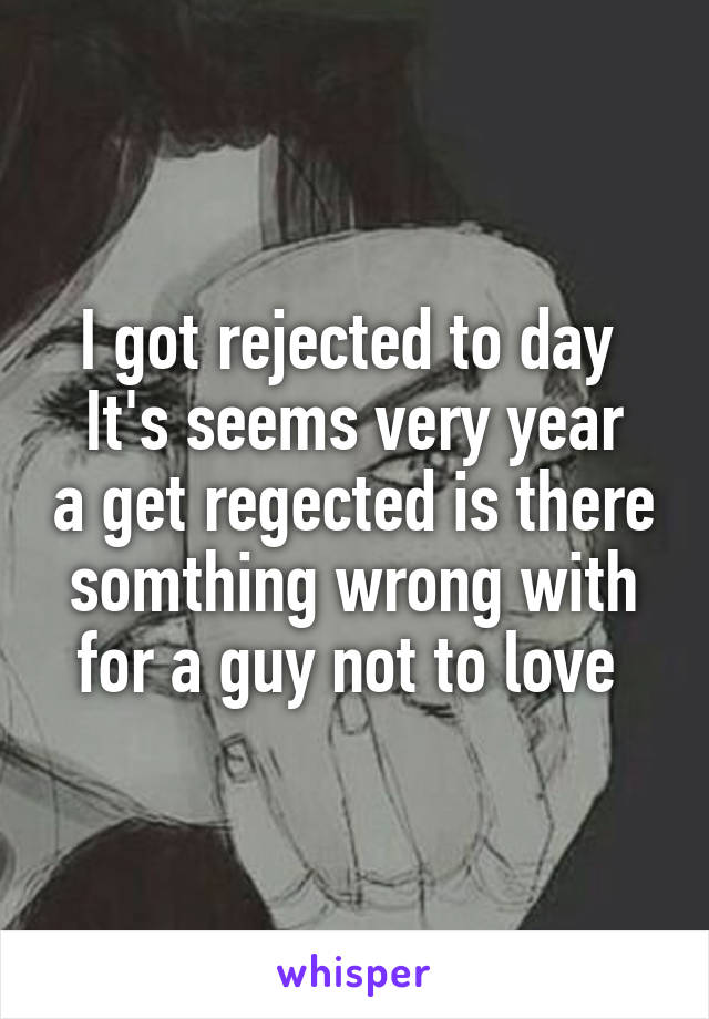 I got rejected to day 
It's seems very year a get regected is there somthing wrong with for a guy not to love 