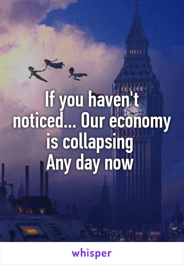 If you haven't noticed... Our economy is collapsing 
Any day now 