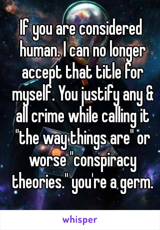 If you are considered human. I can no longer accept that title for myself. You justify any & all crime while calling it "the way things are" or worse "conspiracy theories." you're a germ.
 