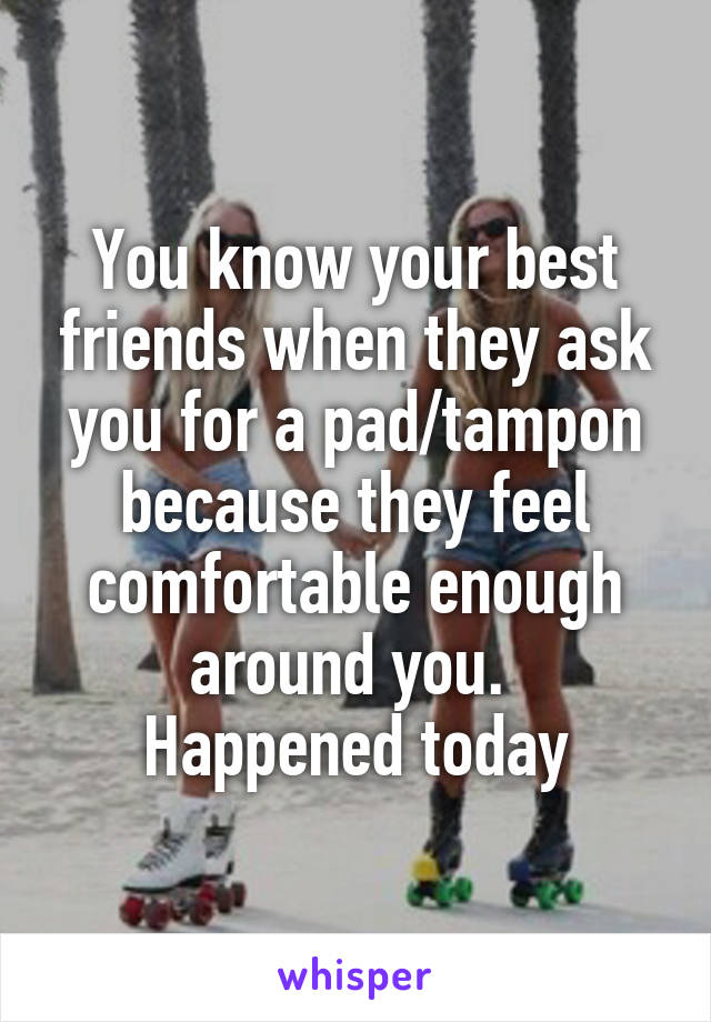 You know your best friends when they ask you for a pad/tampon because they feel comfortable enough around you. 
Happened today