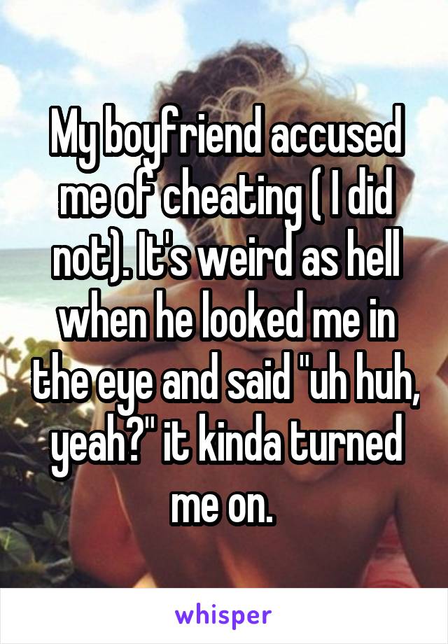 My boyfriend accused me of cheating ( I did not). It's weird as hell when he looked me in the eye and said "uh huh, yeah?" it kinda turned me on. 