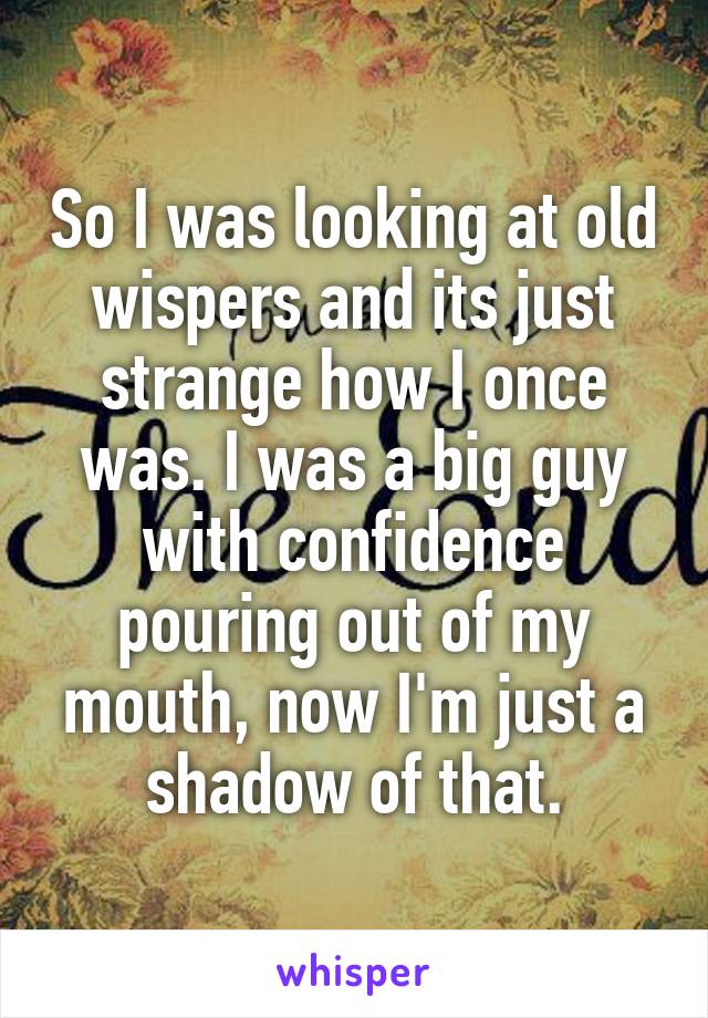 So I was looking at old wispers and its just strange how I once was. I was a big guy with confidence pouring out of my mouth, now I'm just a shadow of that.