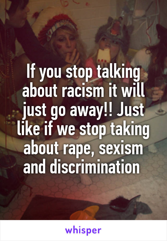 If you stop talking about racism it will just go away!! Just like if we stop taking about rape, sexism and discrimination 