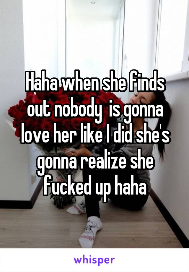Haha when she finds out nobody  is gonna love her like I did she's gonna realize she fucked up haha