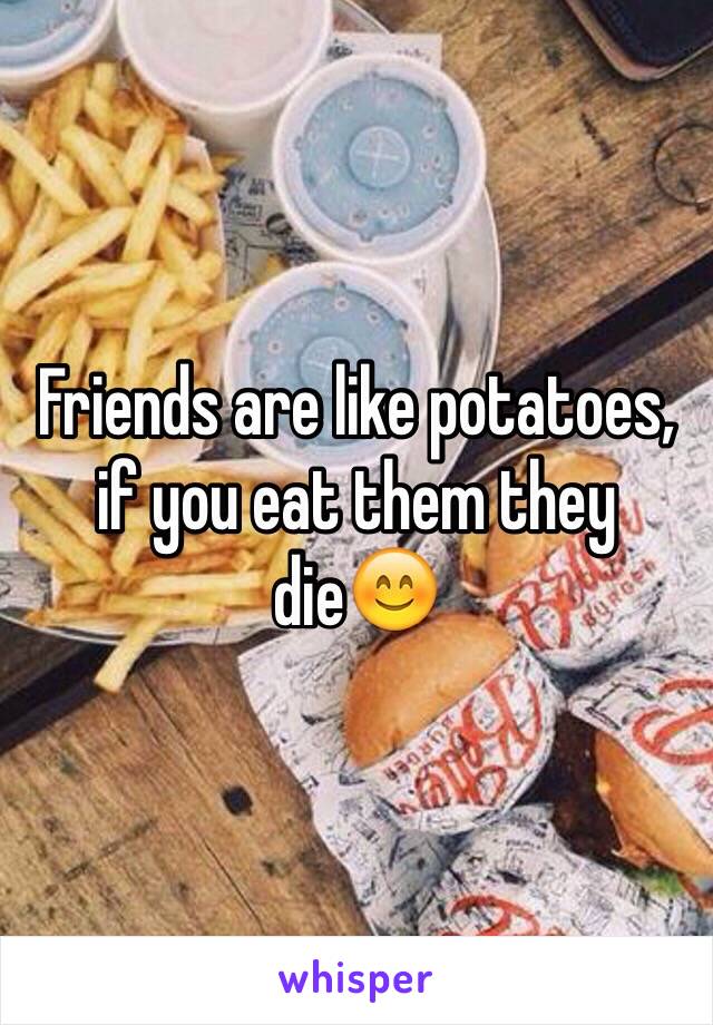 Friends are like potatoes, if you eat them they die😊