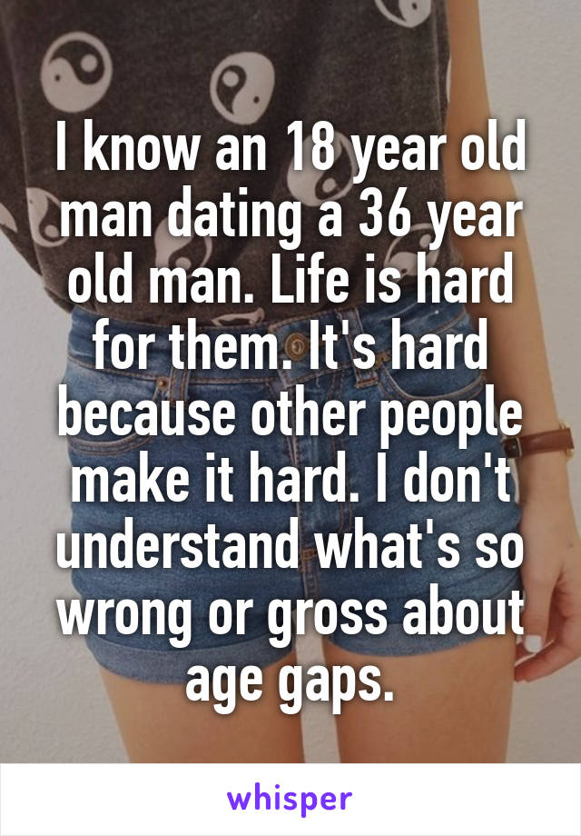 I know an 18 year old man dating a 36 year old man. Life is hard for them. It's hard because other people make it hard. I don't understand what's so wrong or gross about age gaps.