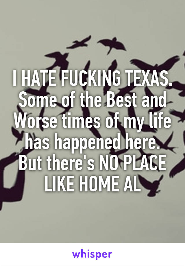 I HATE FUCKING TEXAS. Some of the Best and Worse times of my life has happened here. But there's NO PLACE LIKE HOME AL