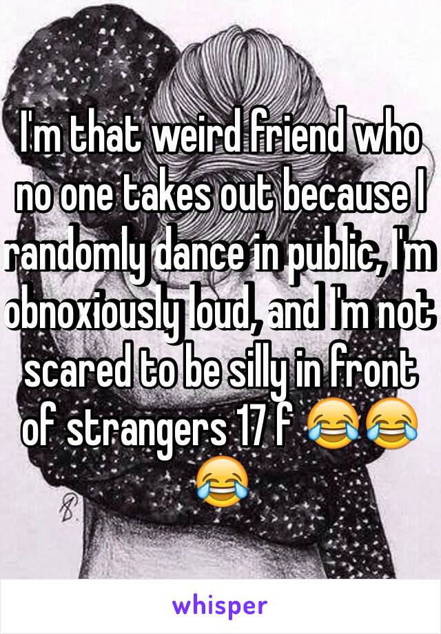 I'm that weird friend who no one takes out because I randomly dance in public, I'm obnoxiously loud, and I'm not scared to be silly in front of strangers 17 f 😂😂😂