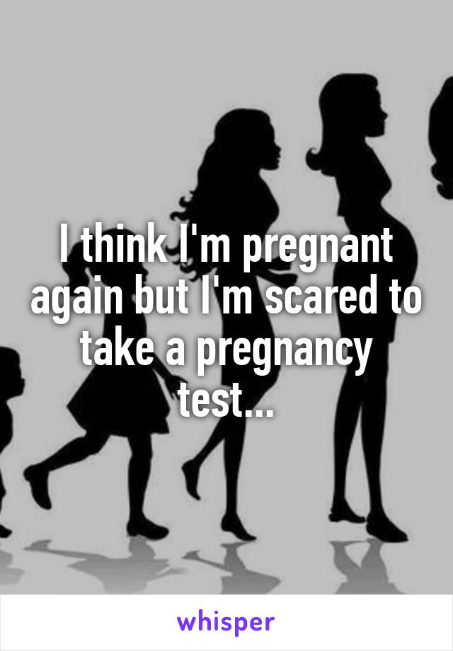 I think I'm pregnant again but I'm scared to take a pregnancy test...