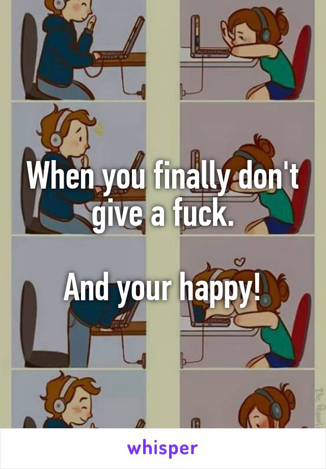When you finally don't give a fuck.

And your happy!