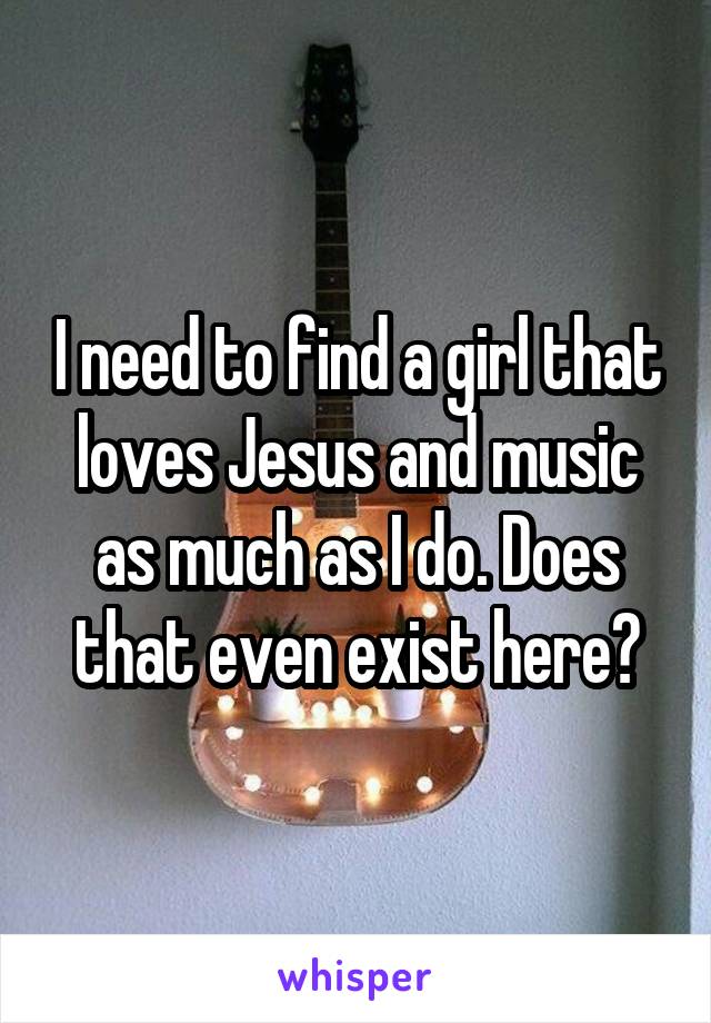 I need to find a girl that loves Jesus and music as much as I do. Does that even exist here?