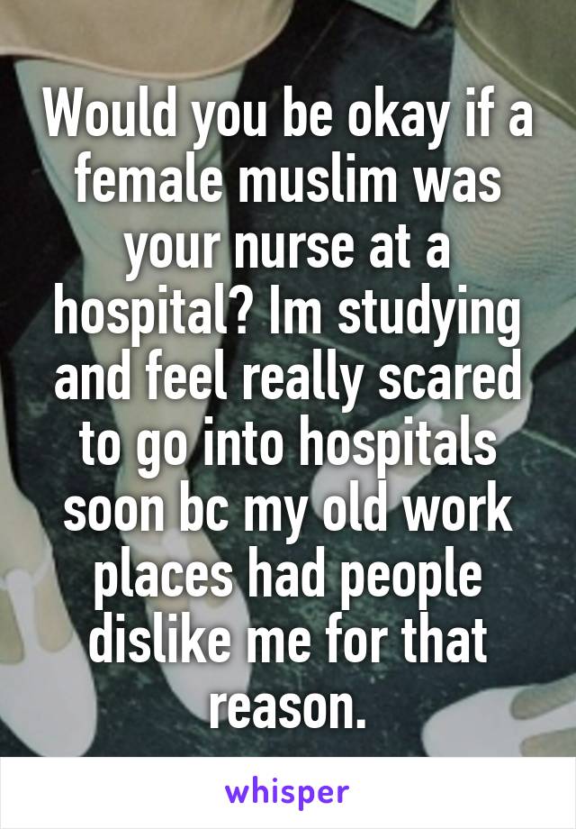 Would you be okay if a female muslim was your nurse at a hospital? Im studying and feel really scared to go into hospitals soon bc my old work places had people dislike me for that reason.