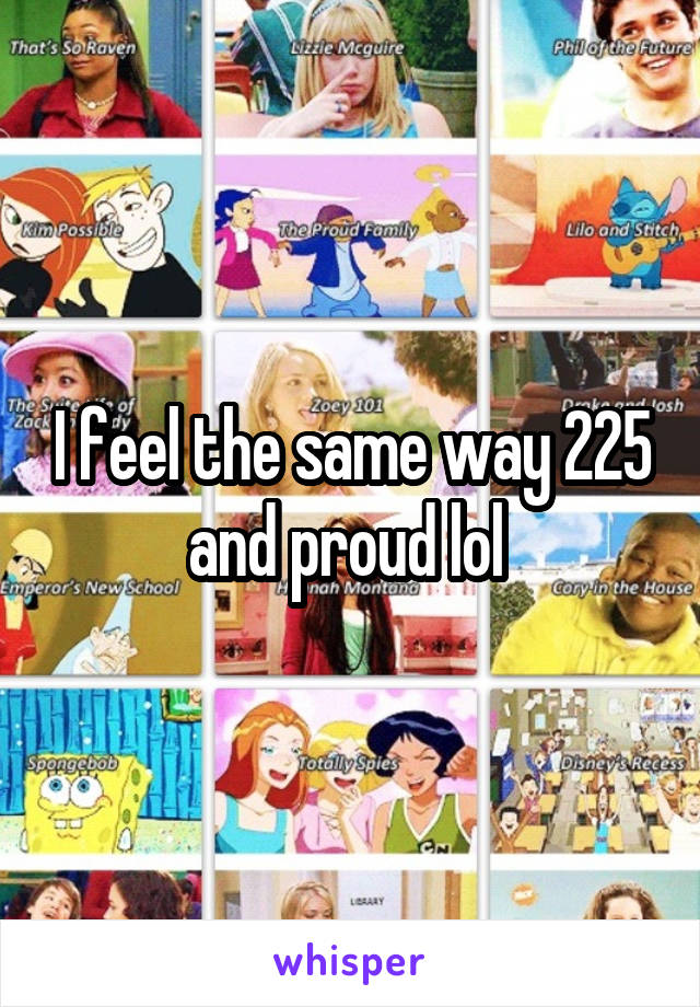 I feel the same way 225 and proud lol 
