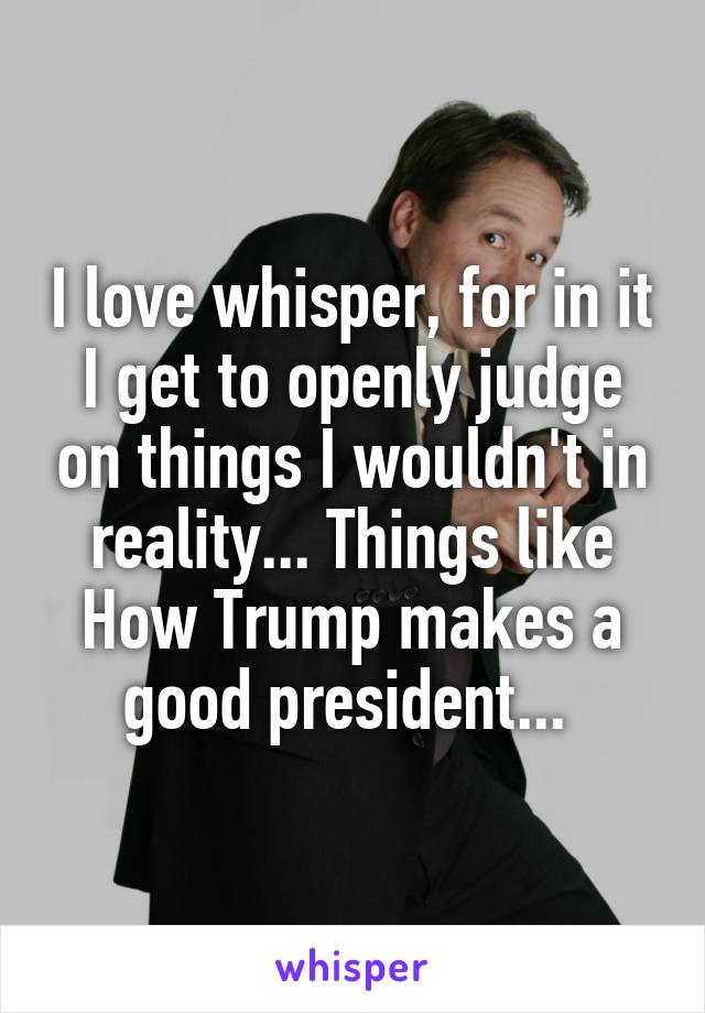 I love whisper, for in it I get to openly judge on things I wouldn't in reality... Things like How Trump makes a good president... 