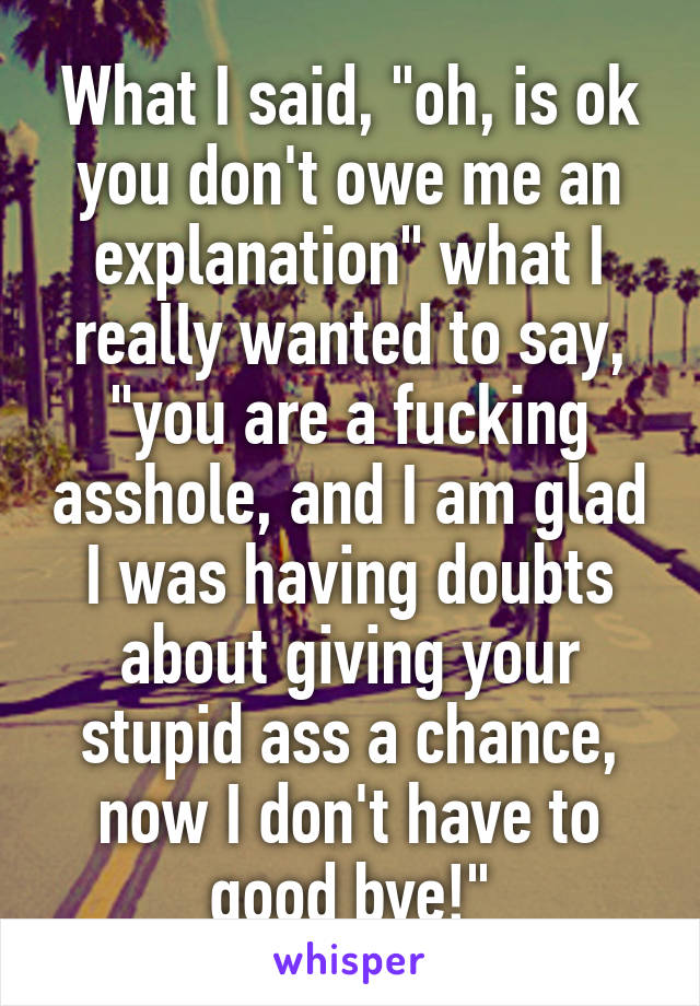 What I said, "oh, is ok you don't owe me an explanation" what I really wanted to say, "you are a fucking asshole, and I am glad I was having doubts about giving your stupid ass a chance, now I don't have to good bye!"