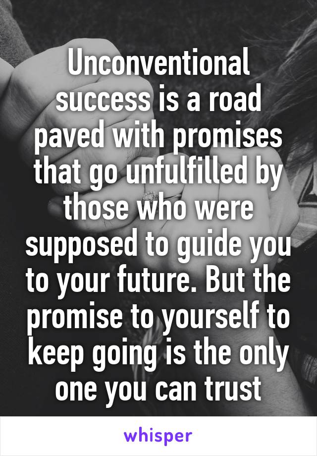 Unconventional success is a road paved with promises that go unfulfilled by those who were supposed to guide you to your future. But the promise to yourself to keep going is the only one you can trust