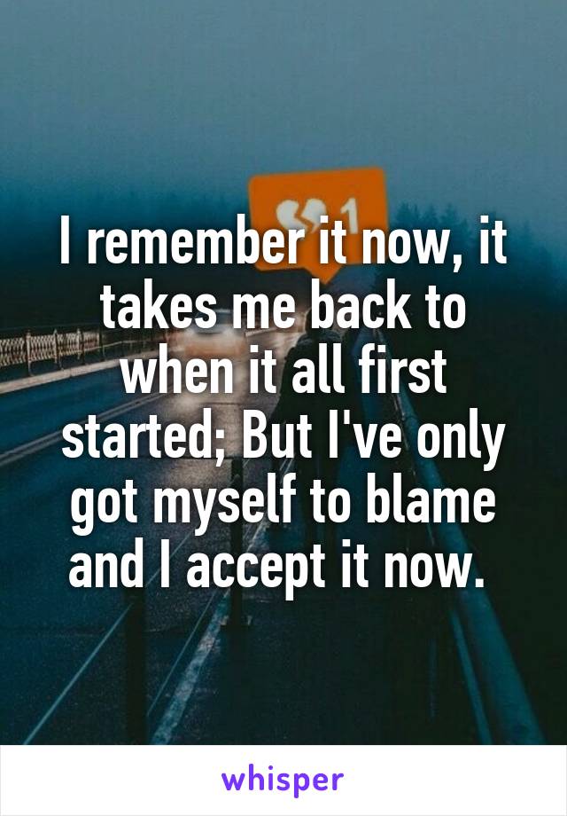 I remember it now, it takes me back to when it all first started; But I've only got myself to blame and I accept it now. 