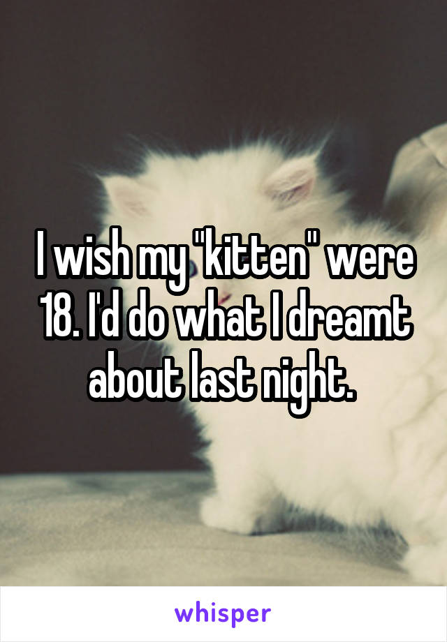 I wish my "kitten" were 18. I'd do what I dreamt about last night. 