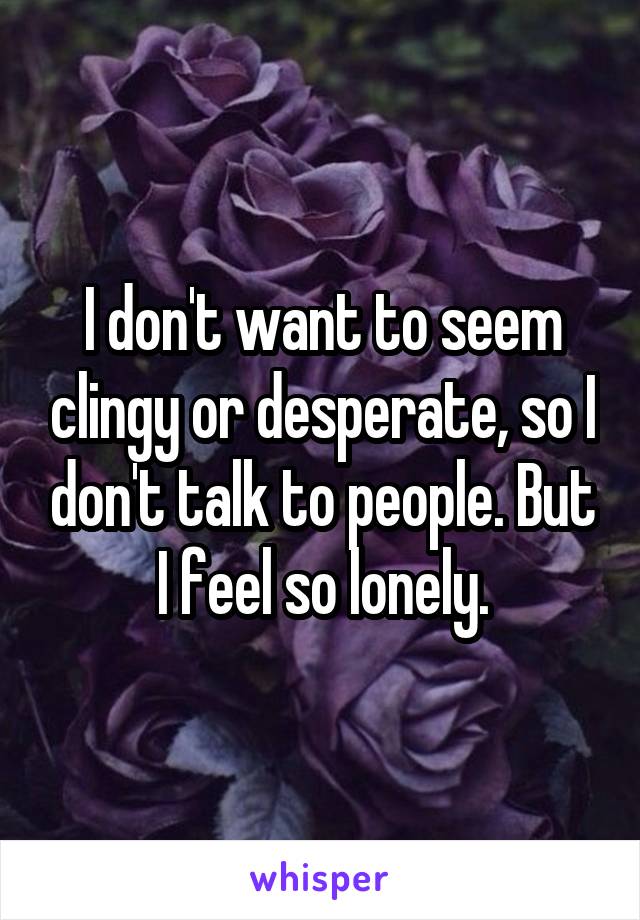 I don't want to seem clingy or desperate, so I don't talk to people. But I feel so lonely.
