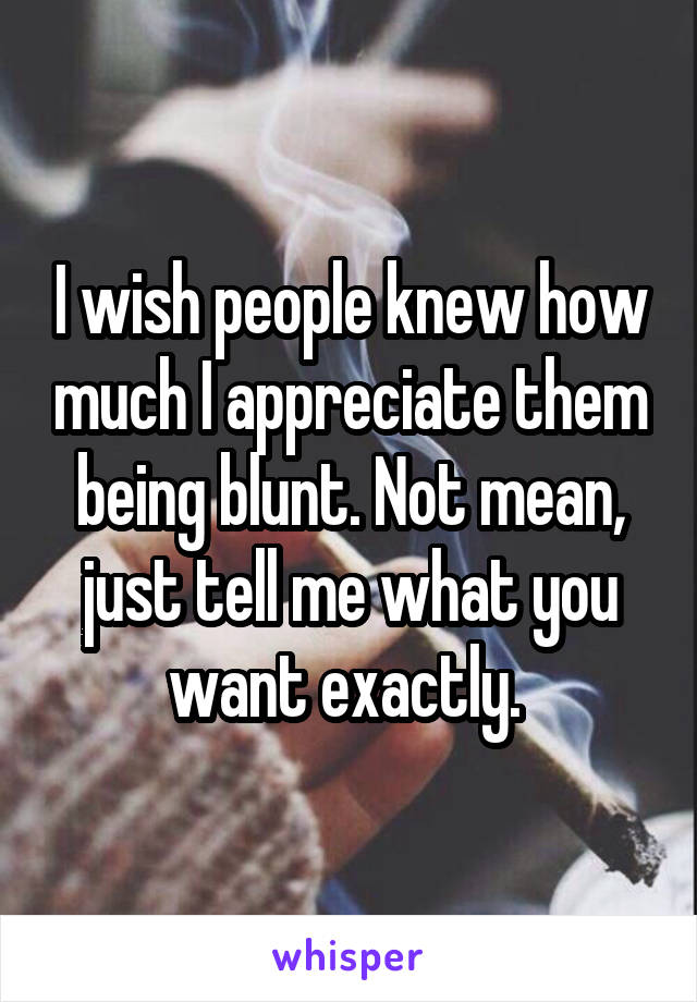 I wish people knew how much I appreciate them being blunt. Not mean, just tell me what you want exactly. 