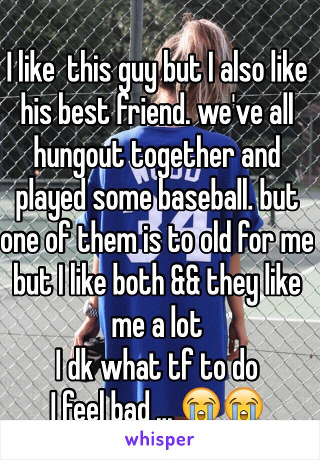 I like  this guy but I also like his best friend. we've all hungout together and played some baseball. but one of them is to old for me but I like both && they like me a lot 
I dk what tf to do 
I feel bad ... 😭😭