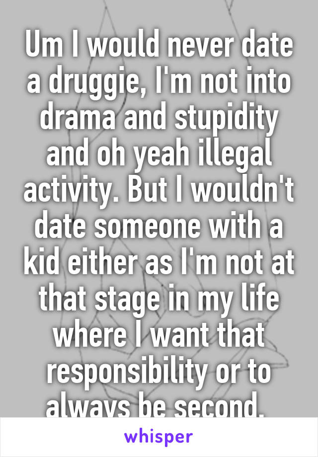 Um I would never date a druggie, I'm not into drama and stupidity and oh yeah illegal activity. But I wouldn't date someone with a kid either as I'm not at that stage in my life where I want that responsibility or to always be second. 