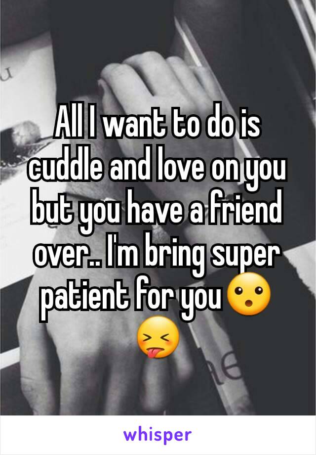 All I want to do is cuddle and love on you but you have a friend over.. I'm bring super patient for you😮😝