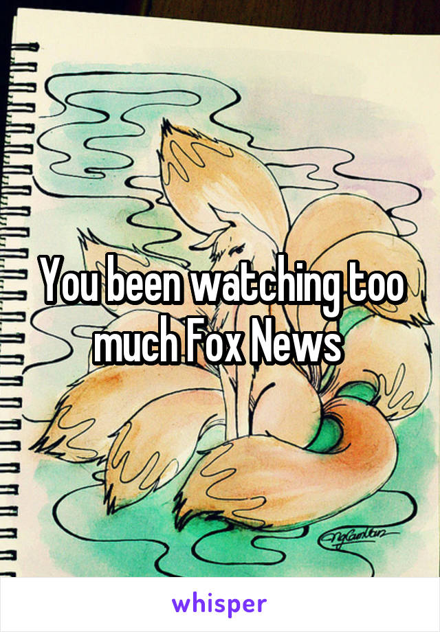 You been watching too much Fox News 