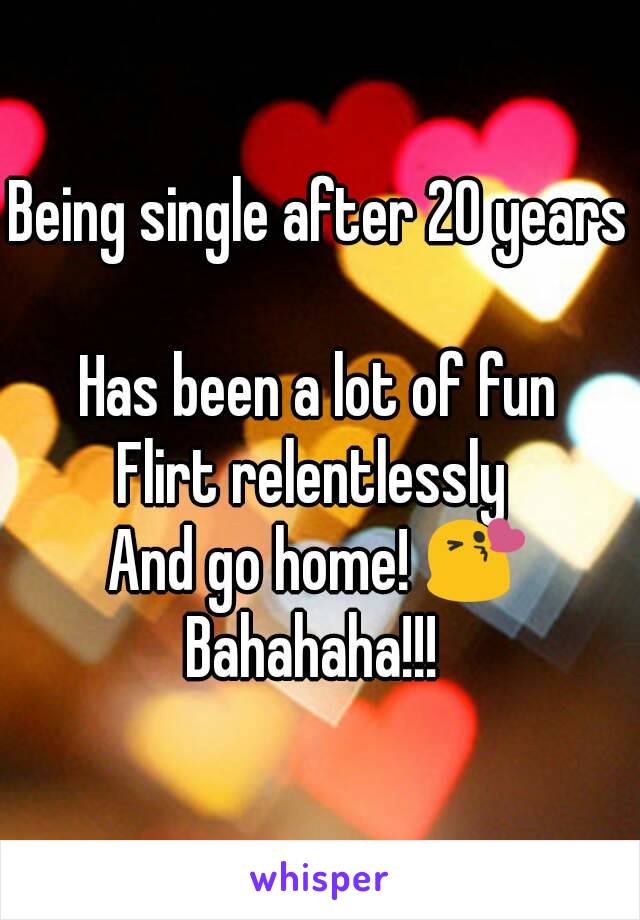 Being single after 20 years 
Has been a lot of fun
Flirt relentlessly 
And go home! 😘
Bahahaha!!! 