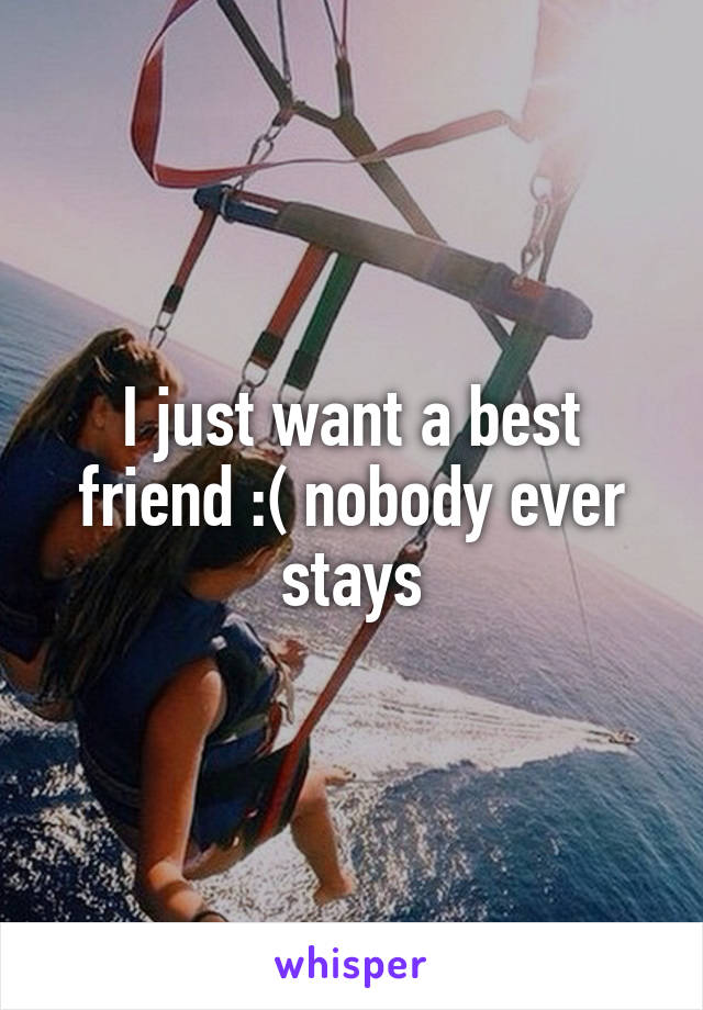 I just want a best friend :( nobody ever stays