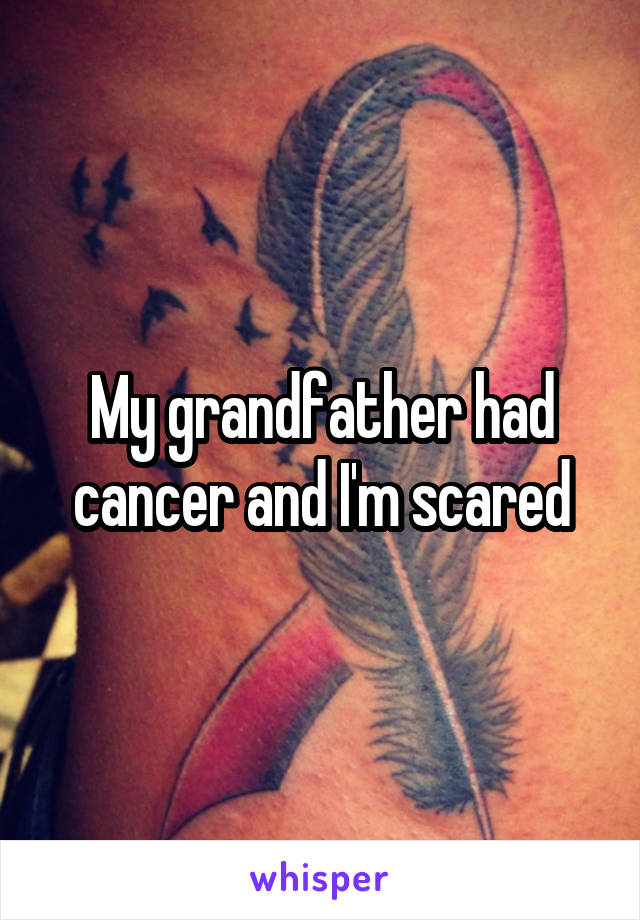 My grandfather had cancer and I'm scared