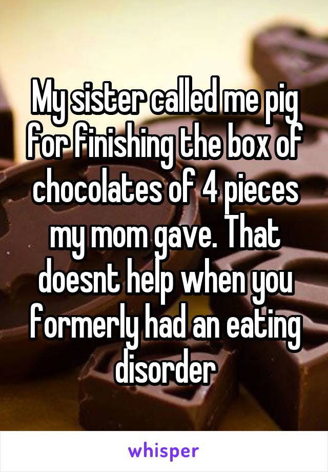 My sister called me pig for finishing the box of chocolates of 4 pieces my mom gave. That doesnt help when you formerly had an eating disorder