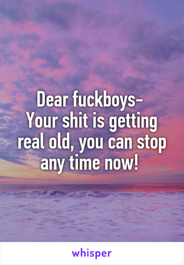 Dear fuckboys- 
Your shit is getting real old, you can stop any time now! 