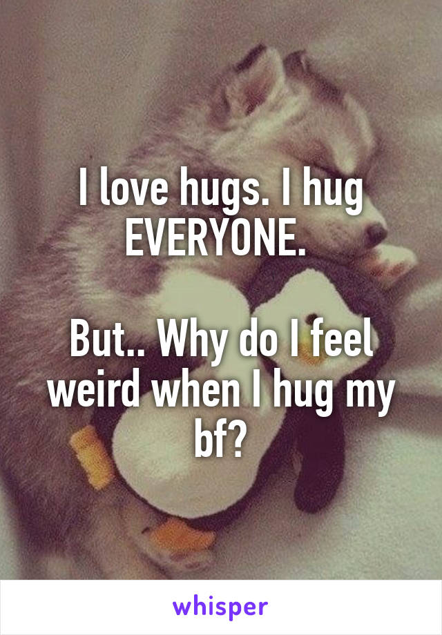 I love hugs. I hug EVERYONE. 

But.. Why do I feel weird when I hug my bf?