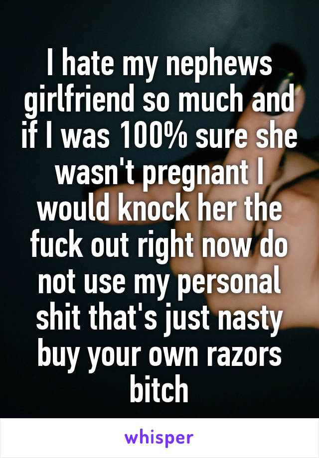 I hate my nephews girlfriend so much and if I was 100% sure she wasn't pregnant I would knock her the fuck out right now do not use my personal shit that's just nasty buy your own razors bitch