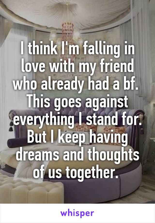 I think I'm falling in love with my friend who already had a bf. 
This goes against everything I stand for. But I keep having dreams and thoughts of us together. 