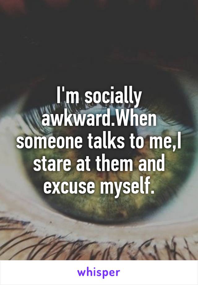 I'm socially awkward.When someone talks to me,I stare at them and excuse myself.