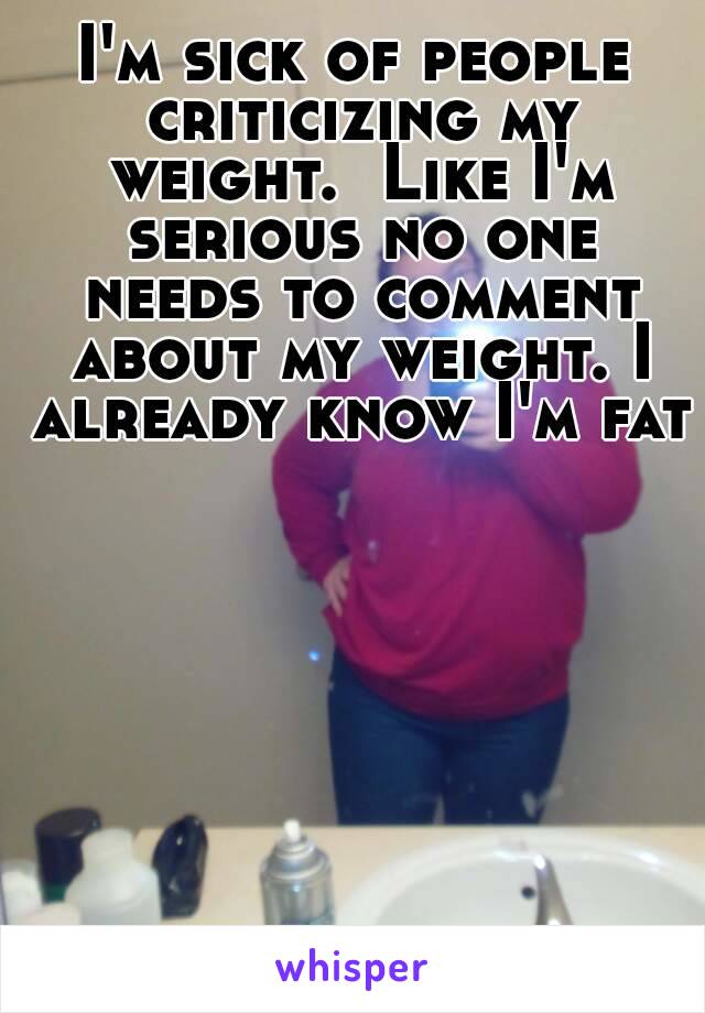 I'm sick of people criticizing my weight.  Like I'm serious no one needs to comment about my weight. I already know I'm fat