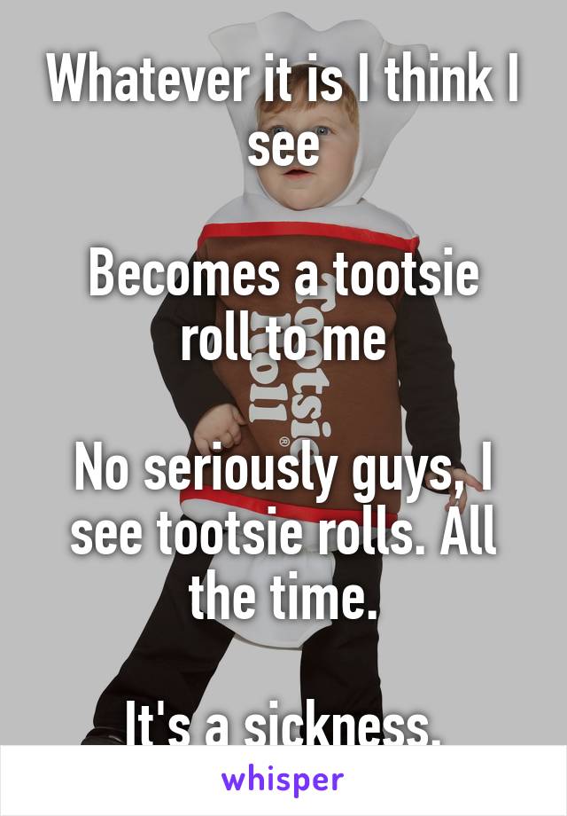 Whatever it is I think I see

Becomes a tootsie roll to me

No seriously guys, I see tootsie rolls. All the time.

It's a sickness.