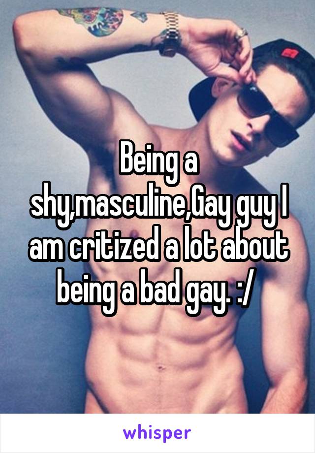 Being a shy,masculine,Gay guy I am critized a lot about being a bad gay. :/ 