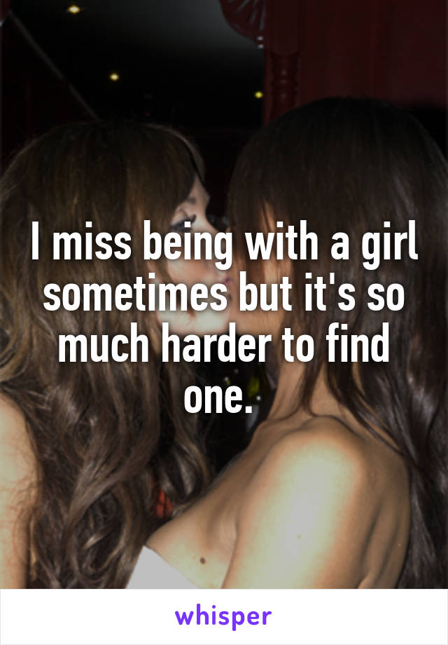I miss being with a girl sometimes but it's so much harder to find one. 