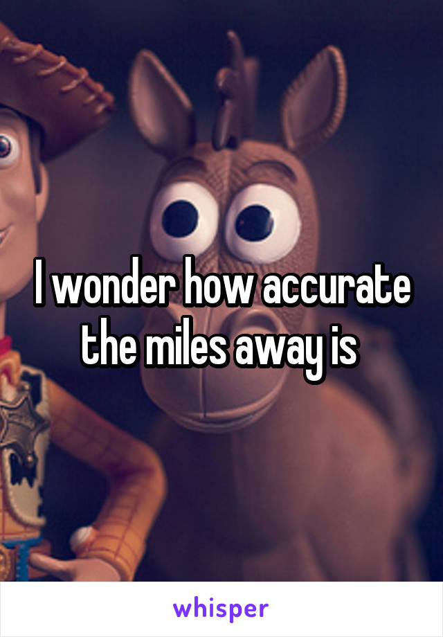 I wonder how accurate the miles away is 