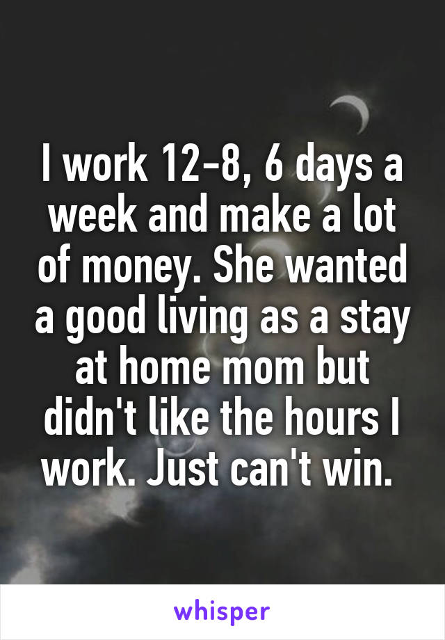 I work 12-8, 6 days a week and make a lot of money. She wanted a good living as a stay at home mom but didn't like the hours I work. Just can't win. 
