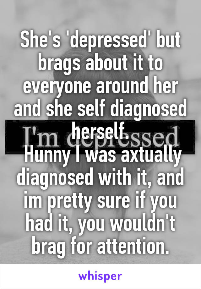 She's 'depressed' but brags about it to everyone around her and she self diagnosed herself.
 Hunny I was axtually diagnosed with it, and im pretty sure if you had it, you wouldn't brag for attention.